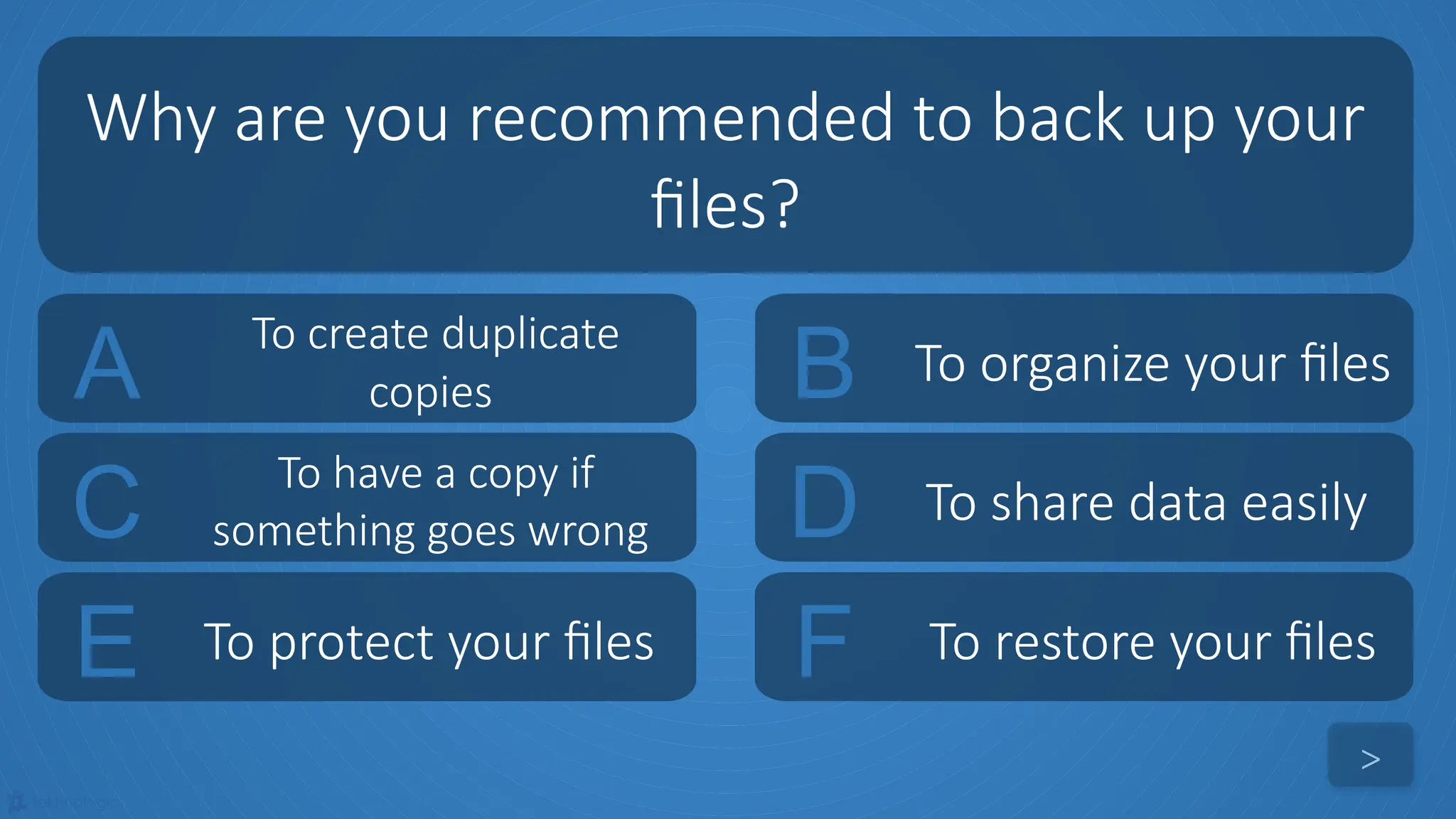 tekhnologic
A To create duplicate
copies B To organize your files
C To have a copy if
something goes wrong D To share data easily
Why are you recommended to back up your
files?
>
E To protect your files F To restore your files
 