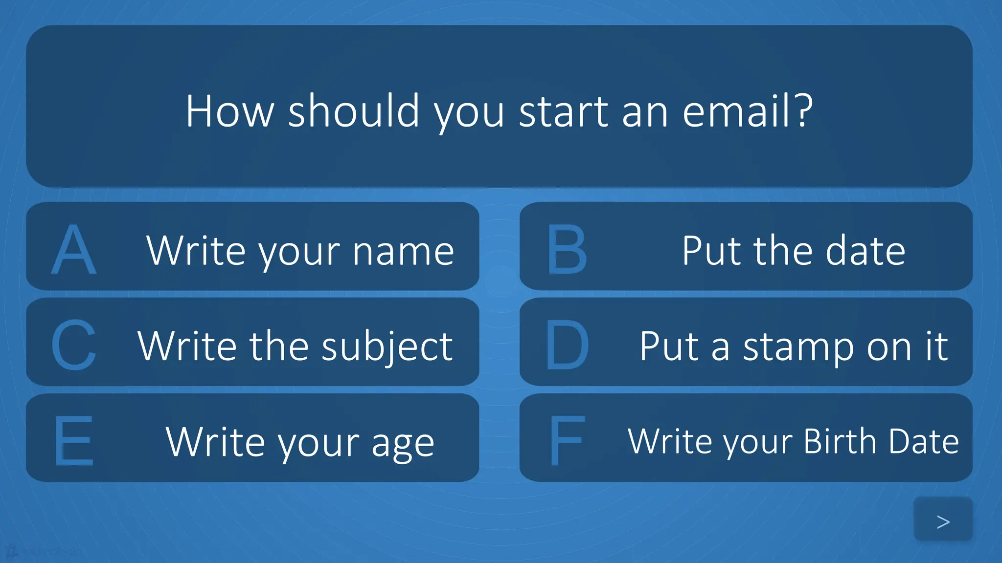 tekhnologic
A Write your name B Put the date
C Write the subject D Put a stamp on it
How should you start an email?
>
E Write your age F Write your Birth Date
 