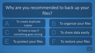 tekhnologic
A To create duplicate
copies B To organize your files
C To have a copy if
something goes wrong D To share data easily
Why are you recommended to back up your
files?
>
E To protect your files F To restore your files
 