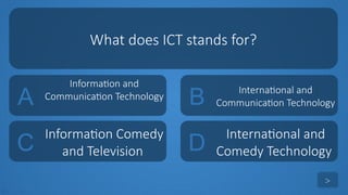 tekhnologic
A
Information and
Communication Technology B International and
Communication Technology
C
Information Comedy
and Television D
International and
Comedy Technology
What does ICT stands for?
>
 