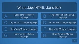 tekhnologic
A Hyper Transfer Markup
Language B Hyperlink and Text Markup
Language
C Hyper Text Markup Language D Home Tool Markup Language
What does HTML stand for?
>
E High Tech Markup Language F Hyper Tag Markup Language
G Home Transfer Markup
Language H Hyper Terminal Markup
Language
 