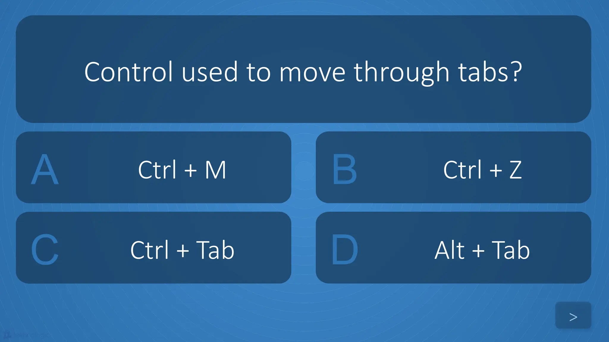 tekhnologic
A Ctrl + M B Ctrl + Z
C Ctrl + Tab D Alt + Tab
Control used to move through tabs?
>
 