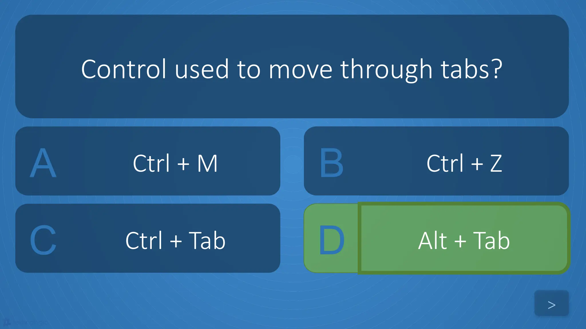 tekhnologic
A Ctrl + M B Ctrl + Z
C Ctrl + Tab D Alt + Tab
Control used to move through tabs?
>
 