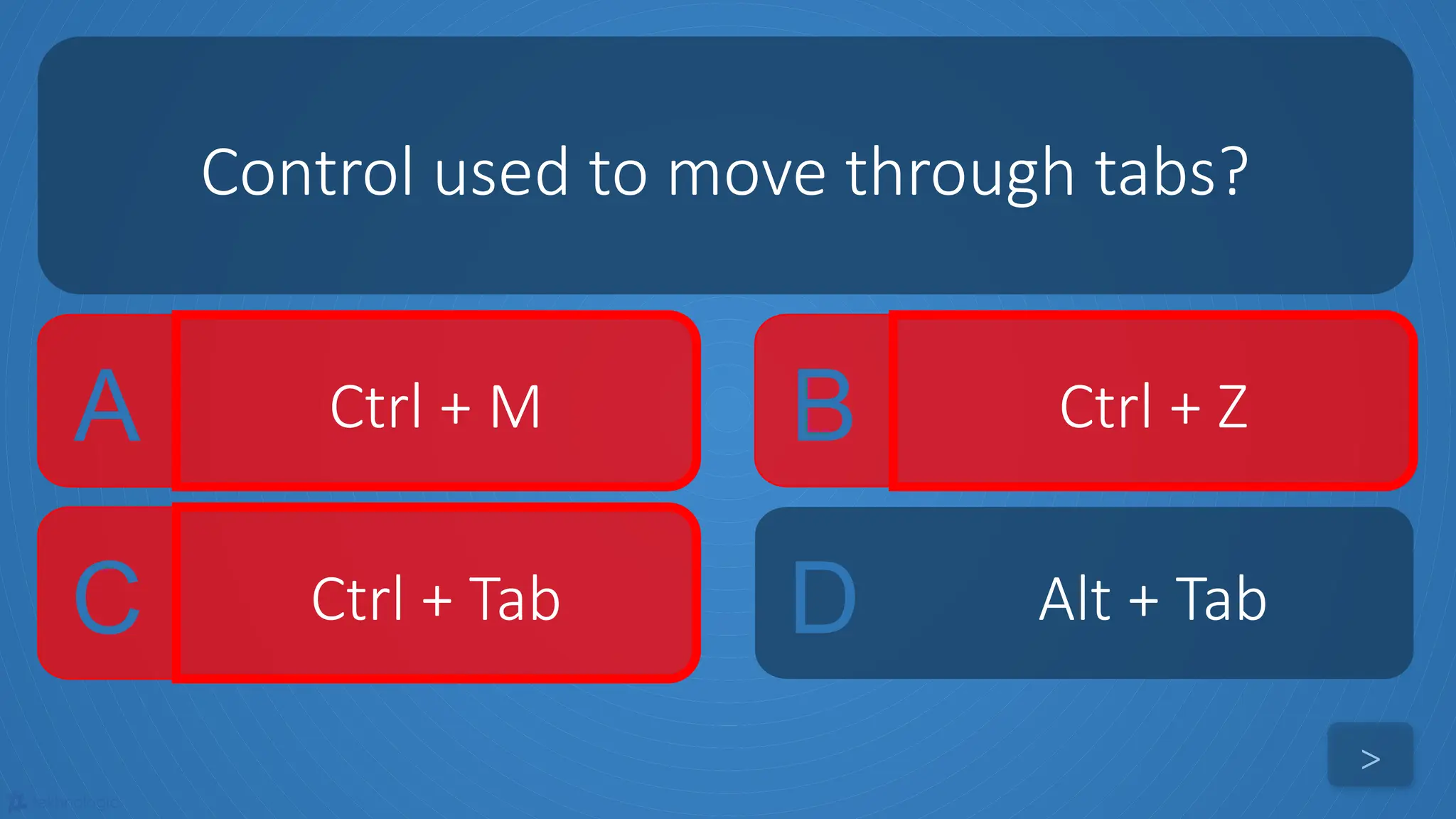 tekhnologic
A Ctrl + M B Ctrl + Z
C Ctrl + Tab D Alt + Tab
Control used to move through tabs?
>
 