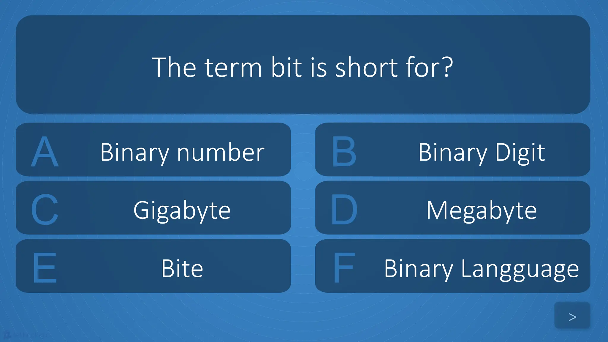 tekhnologic
A Binary number B Binary Digit
C Gigabyte D Megabyte
The term bit is short for?
>
E Bite F Binary Langguage
 