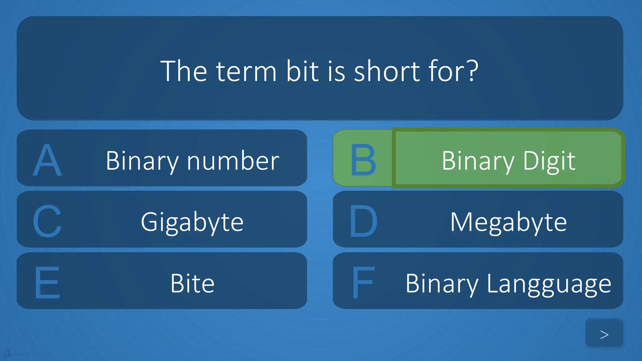 tekhnologic
A Binary number B Binary Digit
C Gigabyte D Megabyte
The term bit is short for?
>
E Bite F Binary Langguage
 