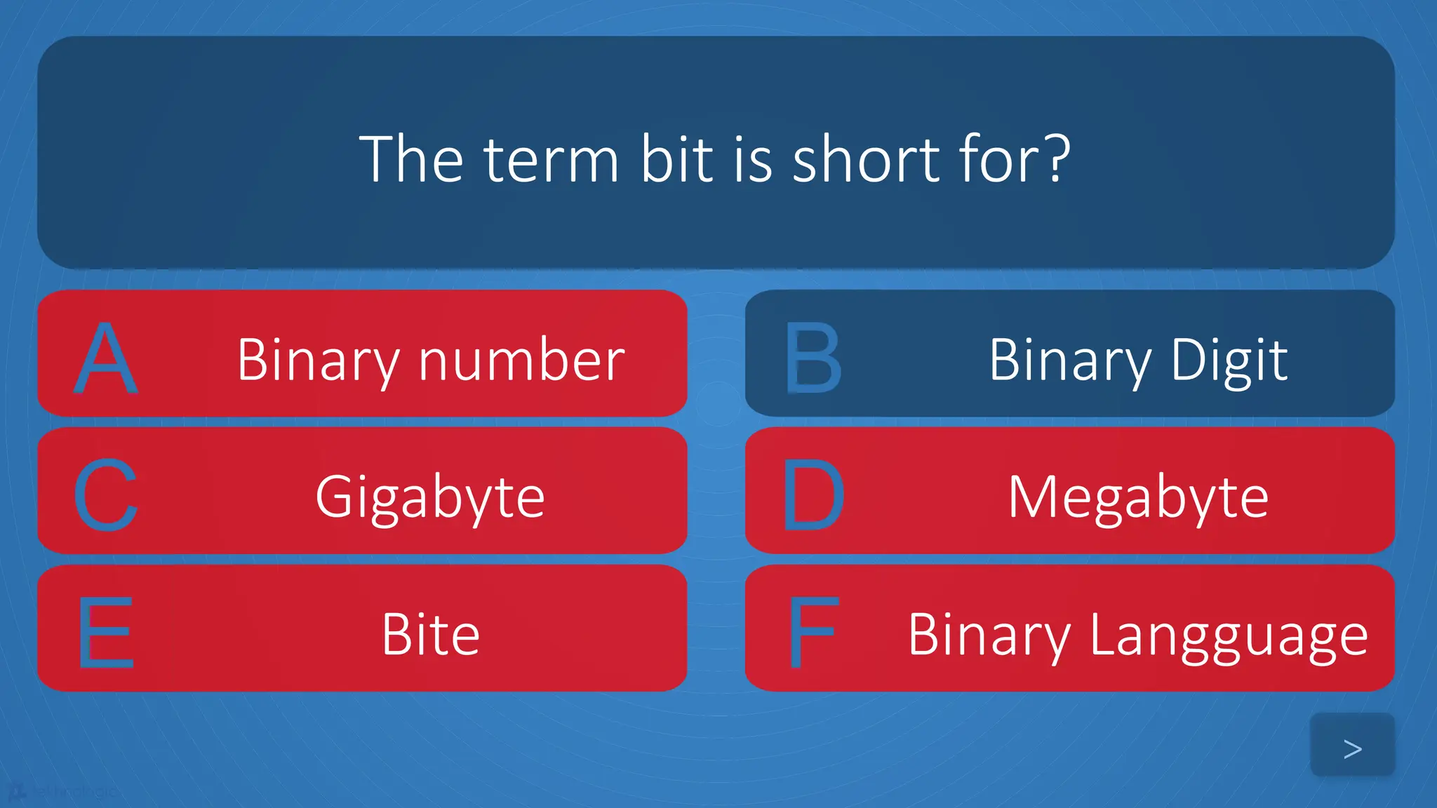 tekhnologic
A Binary number B Binary Digit
C Gigabyte D Megabyte
The term bit is short for?
>
E Bite F Binary Langguage
 