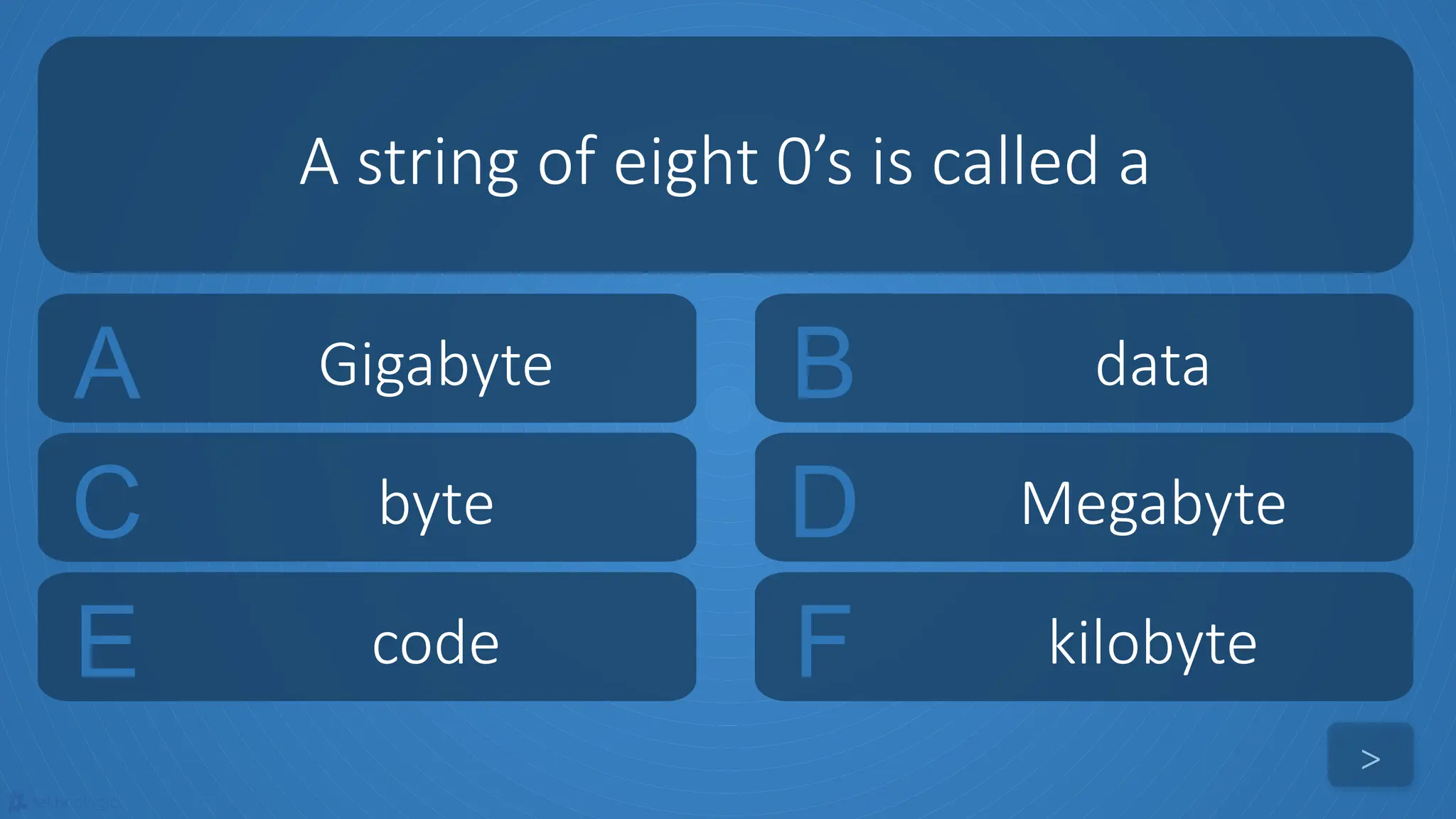 tekhnologic
A Gigabyte B data
C byte D Megabyte
A string of eight 0’s is called a
>
E code F kilobyte
 