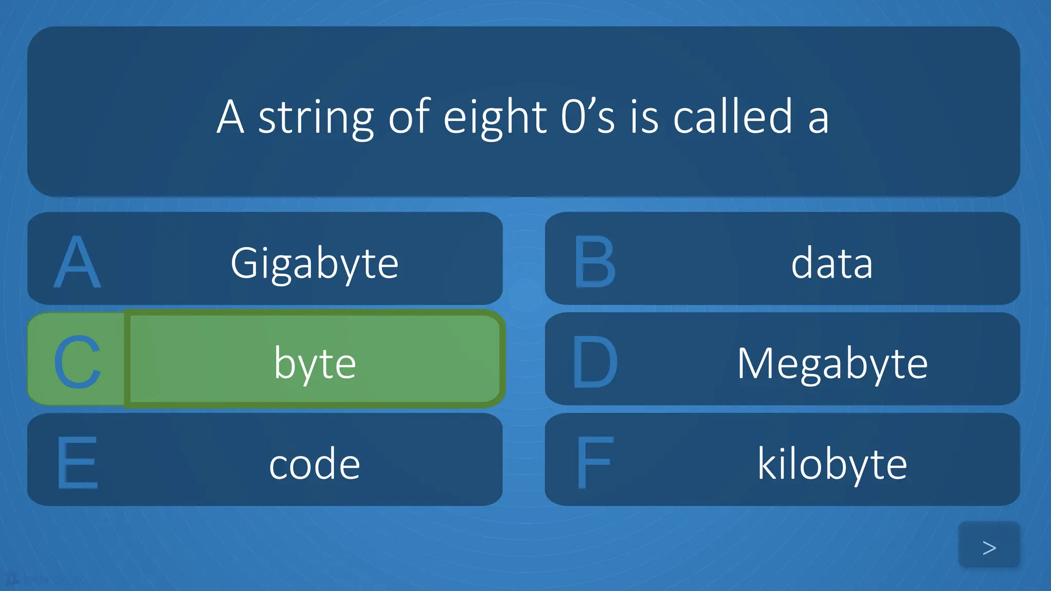 tekhnologic
A Gigabyte B data
C byte D Megabyte
A string of eight 0’s is called a
>
E code F kilobyte
 