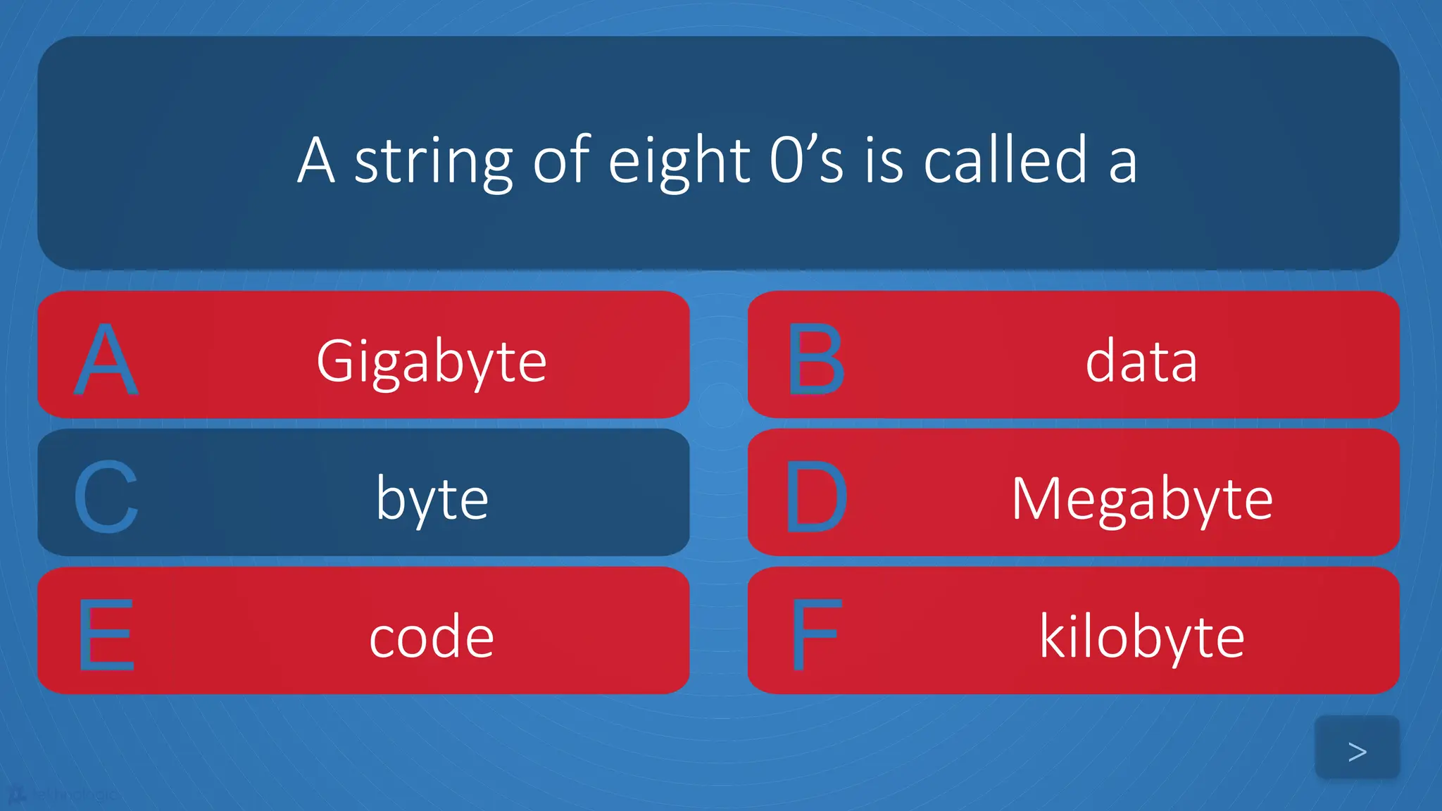 tekhnologic
A Gigabyte B data
C byte D Megabyte
A string of eight 0’s is called a
>
E code F kilobyte
 