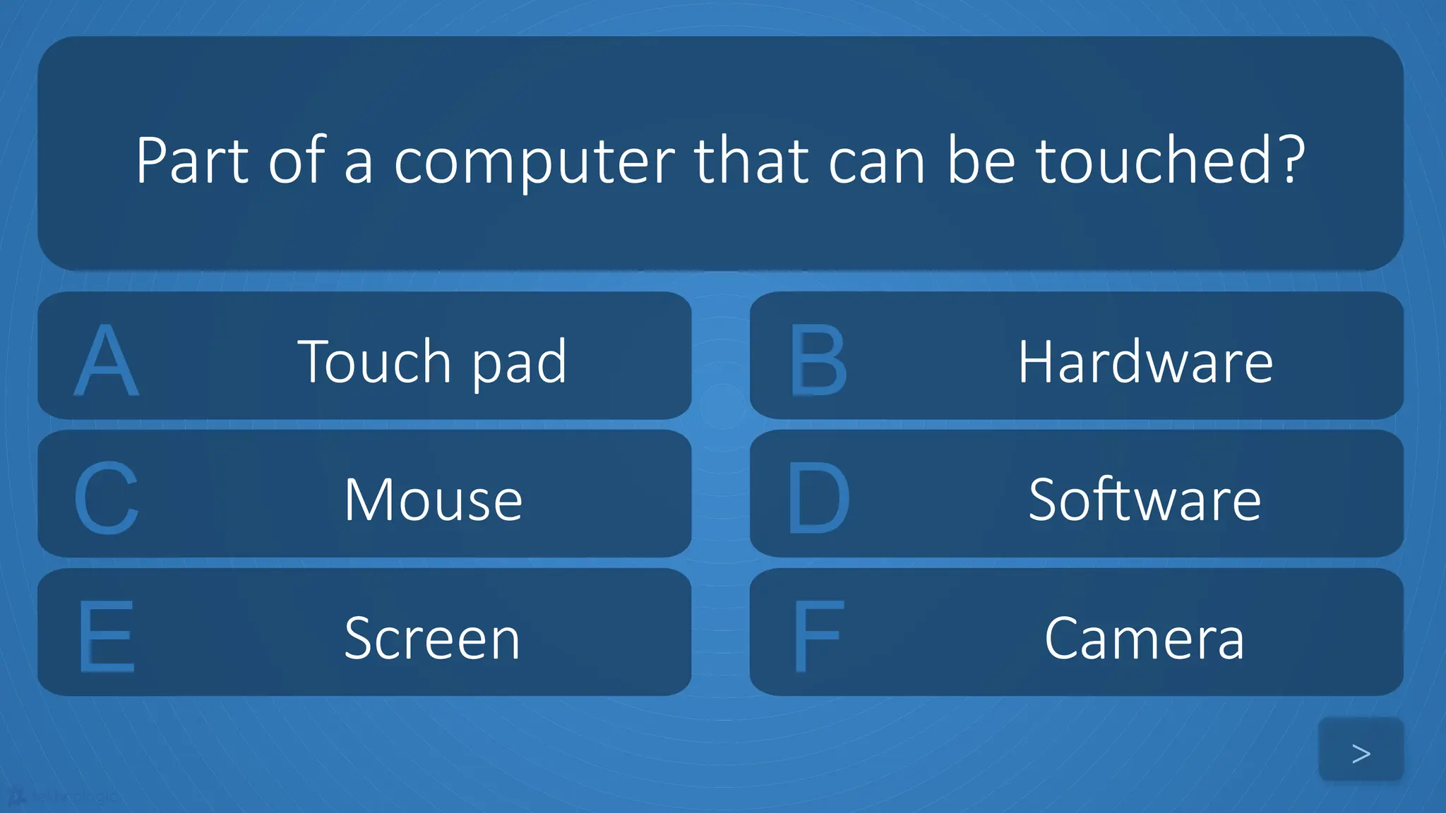 tekhnologic
A Touch pad B Hardware
C Mouse D Software
Part of a computer that can be touched?
>
E Screen F Camera
 