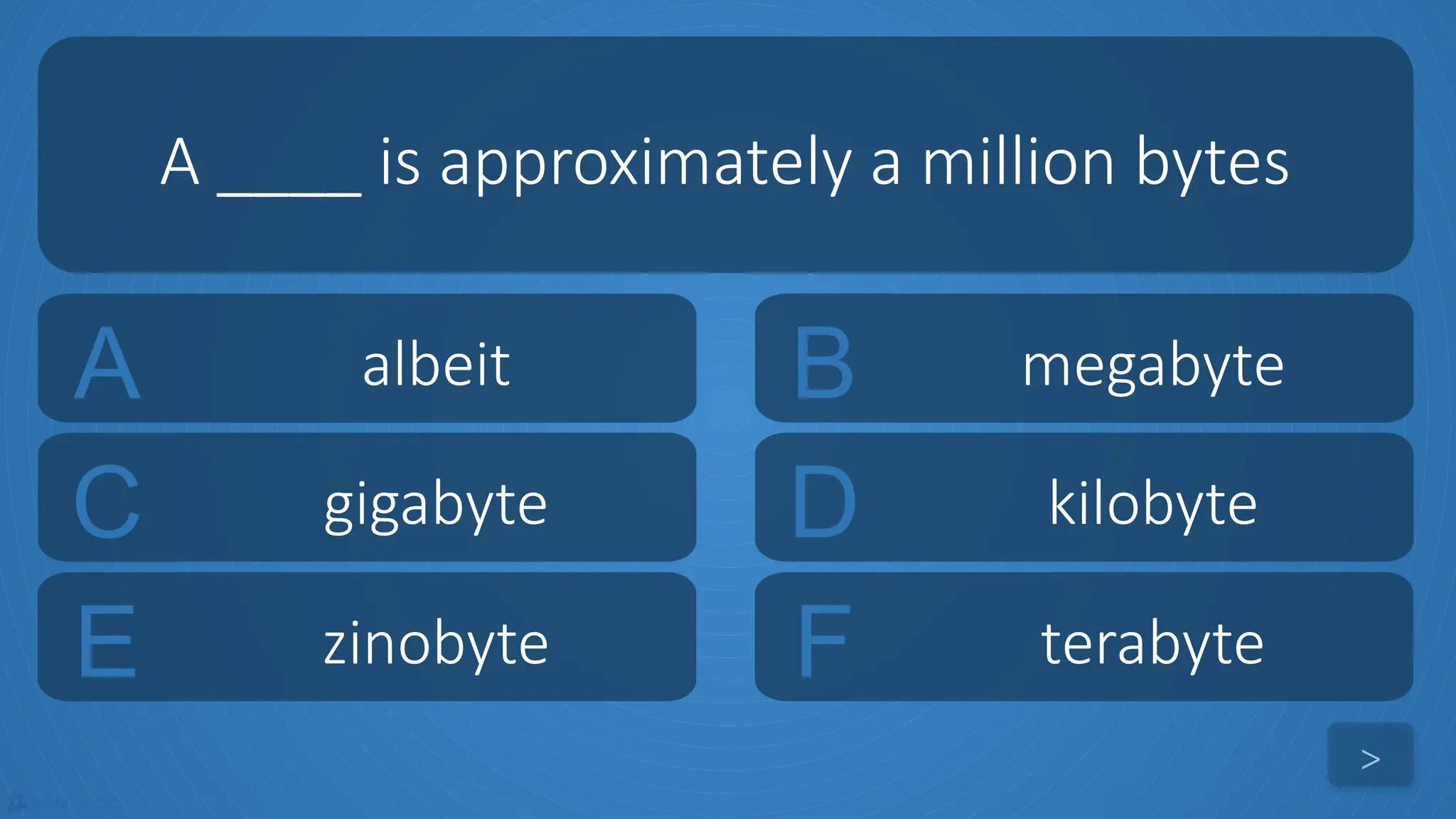 tekhnologic
A albeit B megabyte
C gigabyte D kilobyte
A ____ is approximately a million bytes
>
E zinobyte F terabyte
 