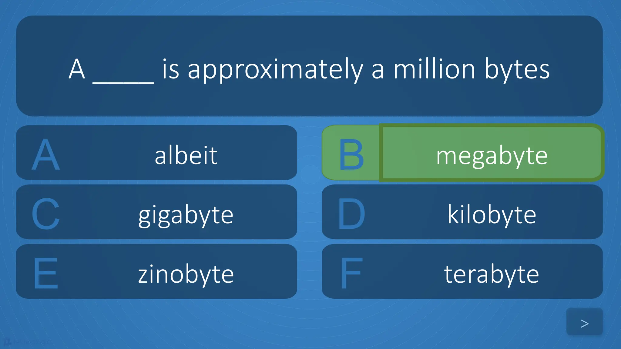 tekhnologic
A albeit B megabyte
C gigabyte D kilobyte
A ____ is approximately a million bytes
>
E zinobyte F terabyte
 