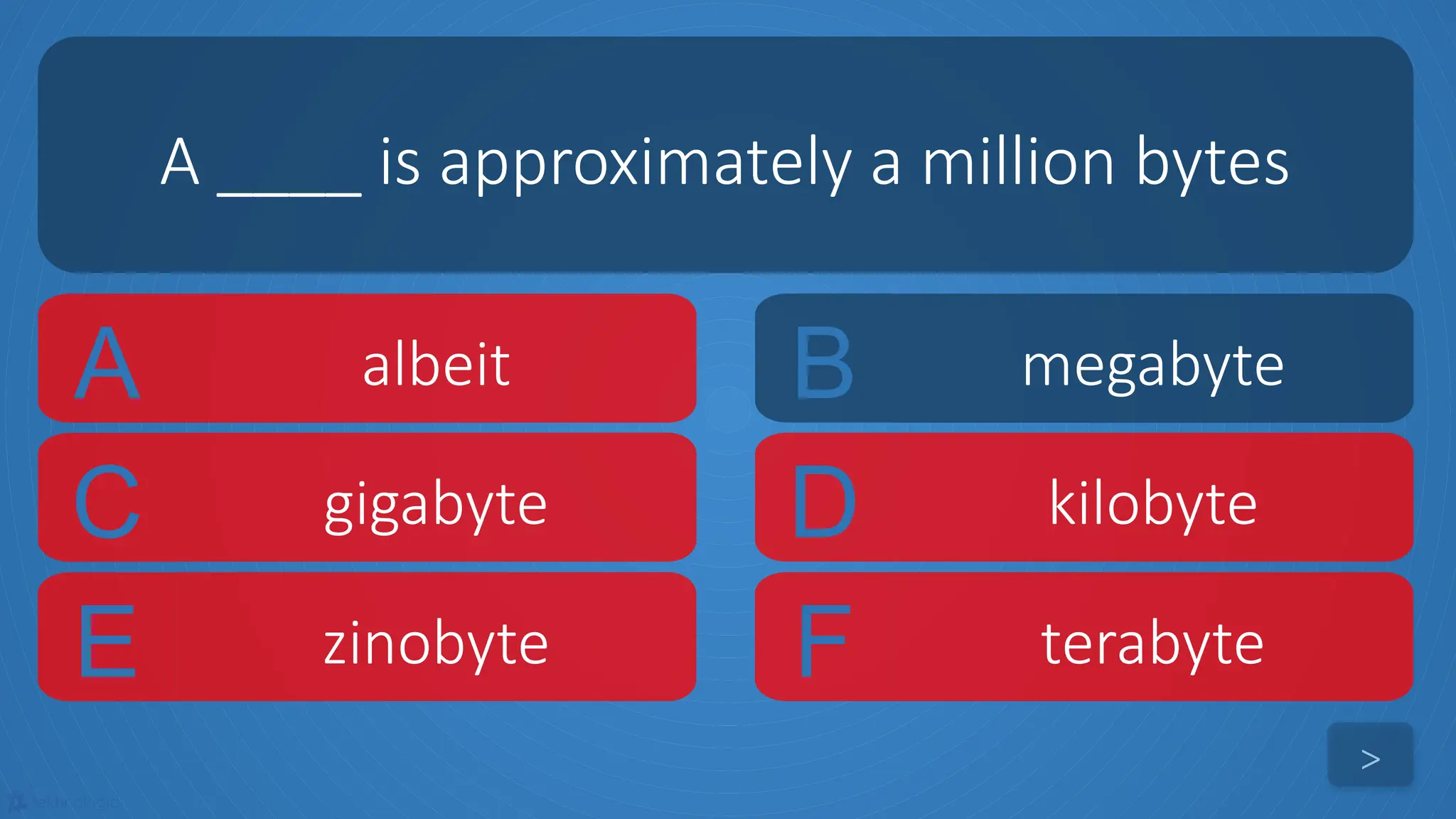 tekhnologic
A albeit B megabyte
C gigabyte D kilobyte
A ____ is approximately a million bytes
>
E zinobyte F terabyte
 