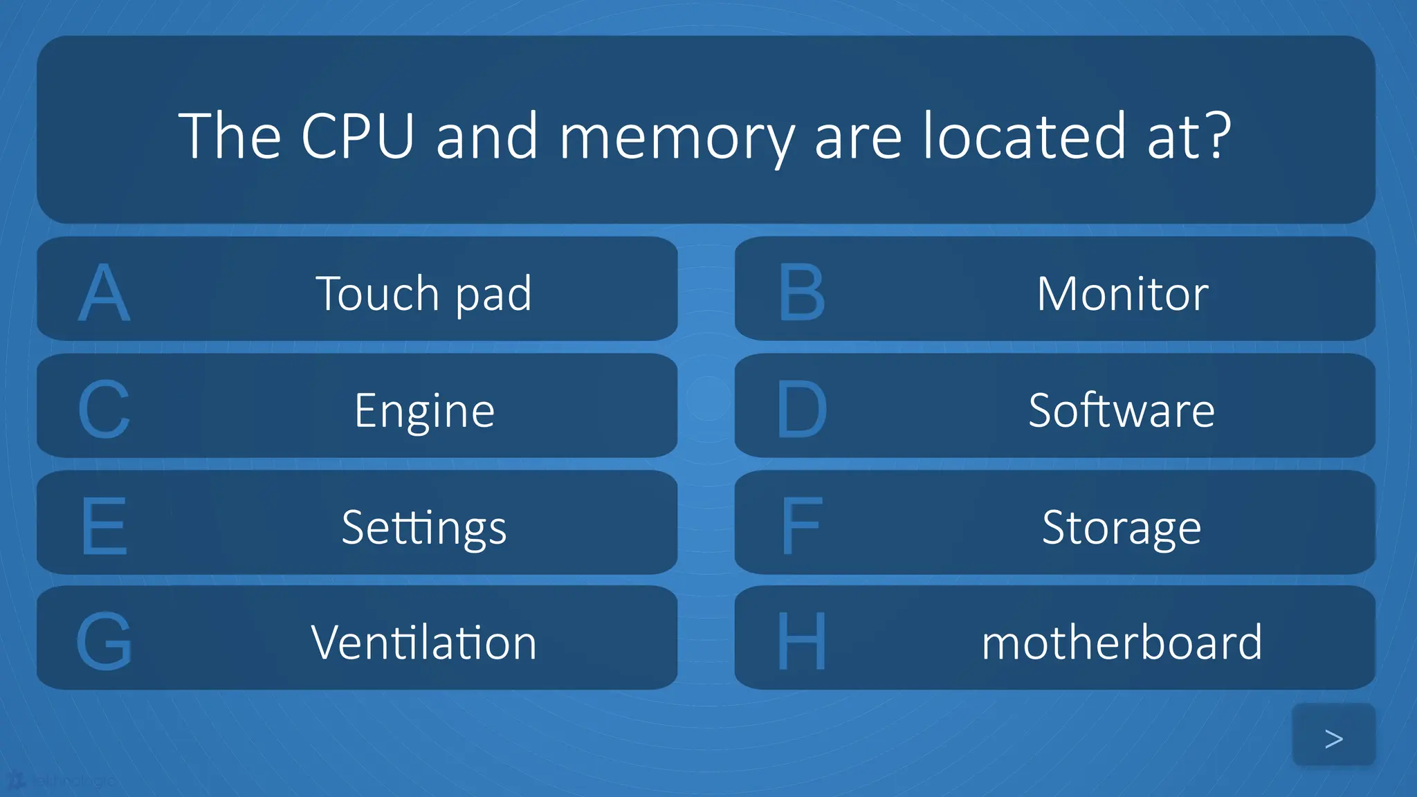 tekhnologic
A Touch pad B Monitor
C Engine D Software
The CPU and memory are located at?
>
E Settings F Storage
G Ventilation H motherboard
 