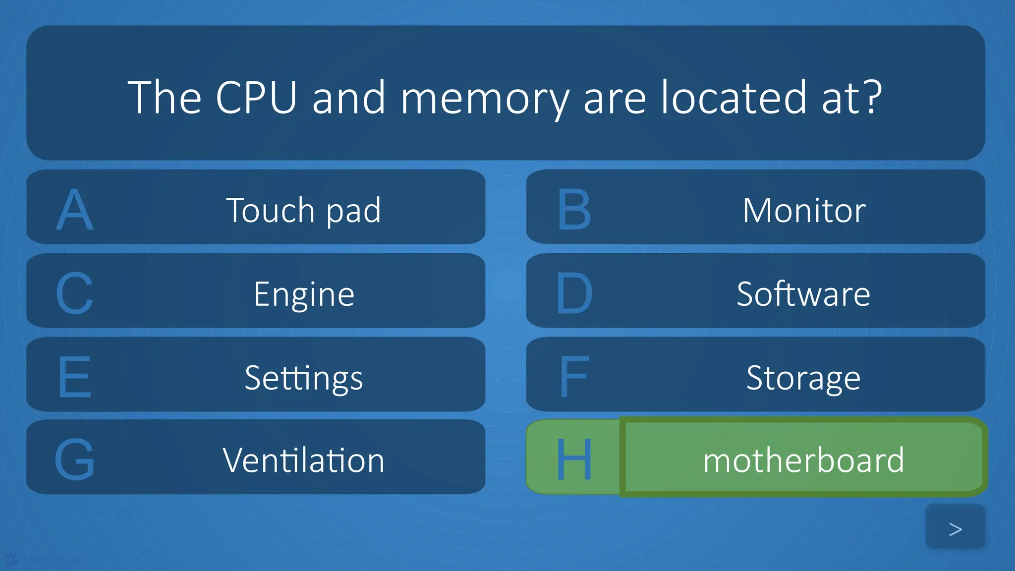 tekhnologic
A Touch pad B Monitor
C Engine D Software
The CPU and memory are located at?
>
E Settings F Storage
G Ventilation H motherboard
 