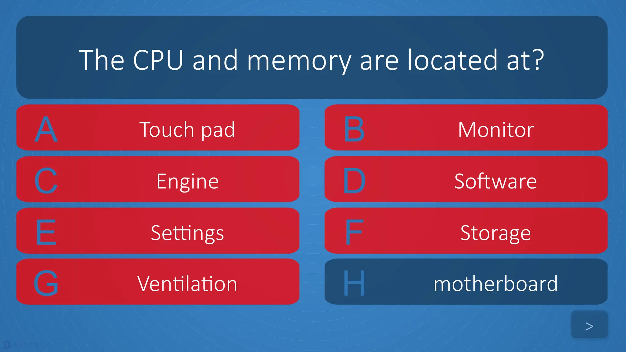tekhnologic
A Touch pad B Monitor
C Engine D Software
The CPU and memory are located at?
>
E Settings F Storage
G Ventilation H motherboard
 