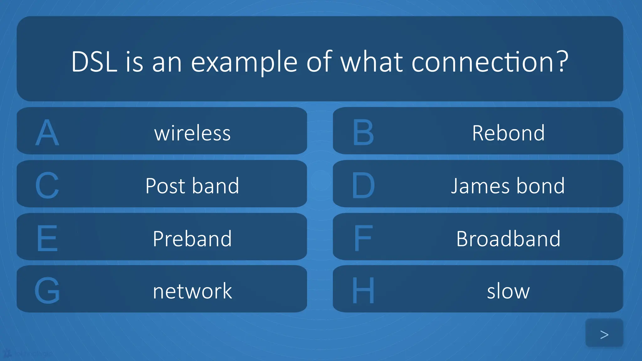 tekhnologic
A wireless B Rebond
C Post band D James bond
DSL is an example of what connection?
>
E Preband F Broadband
G network H slow
 