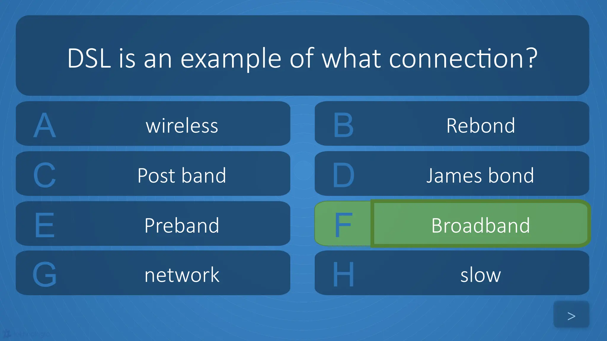 tekhnologic
A wireless B Rebond
C Post band D James bond
DSL is an example of what connection?
>
E Preband F Broadband
G network H slow
 