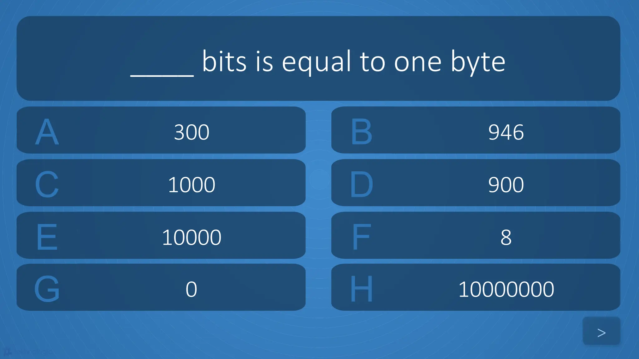 tekhnologic
A 300 B 946
C 1000 D 900
____ bits is equal to one byte
>
E 10000 F 8
G 0 H 10000000
 