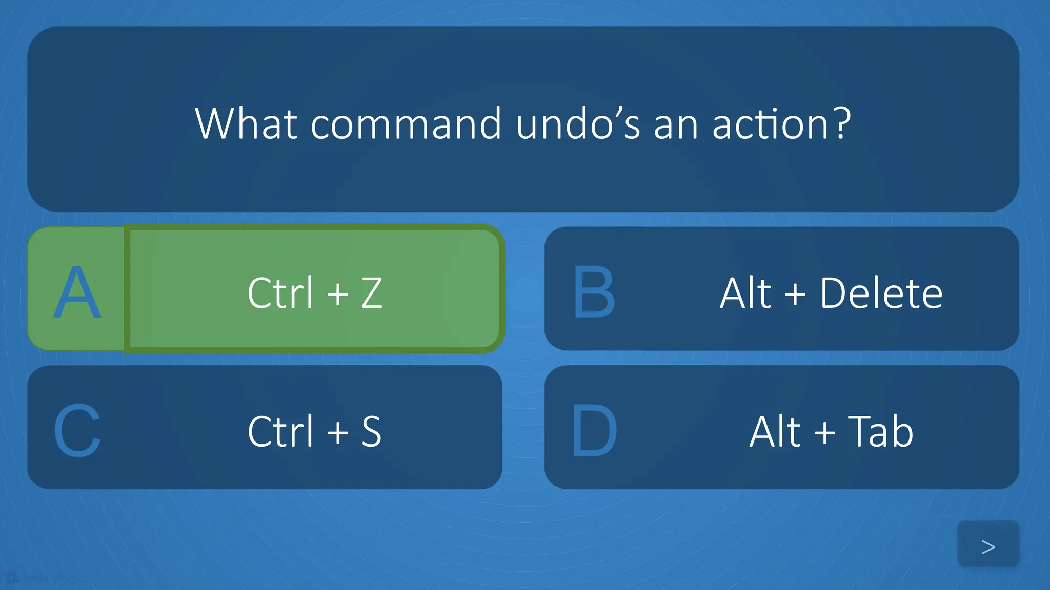 tekhnologic
A Ctrl + Z B Alt + Delete
C Ctrl + S D Alt + Tab
What command undo’s an action?
>
 