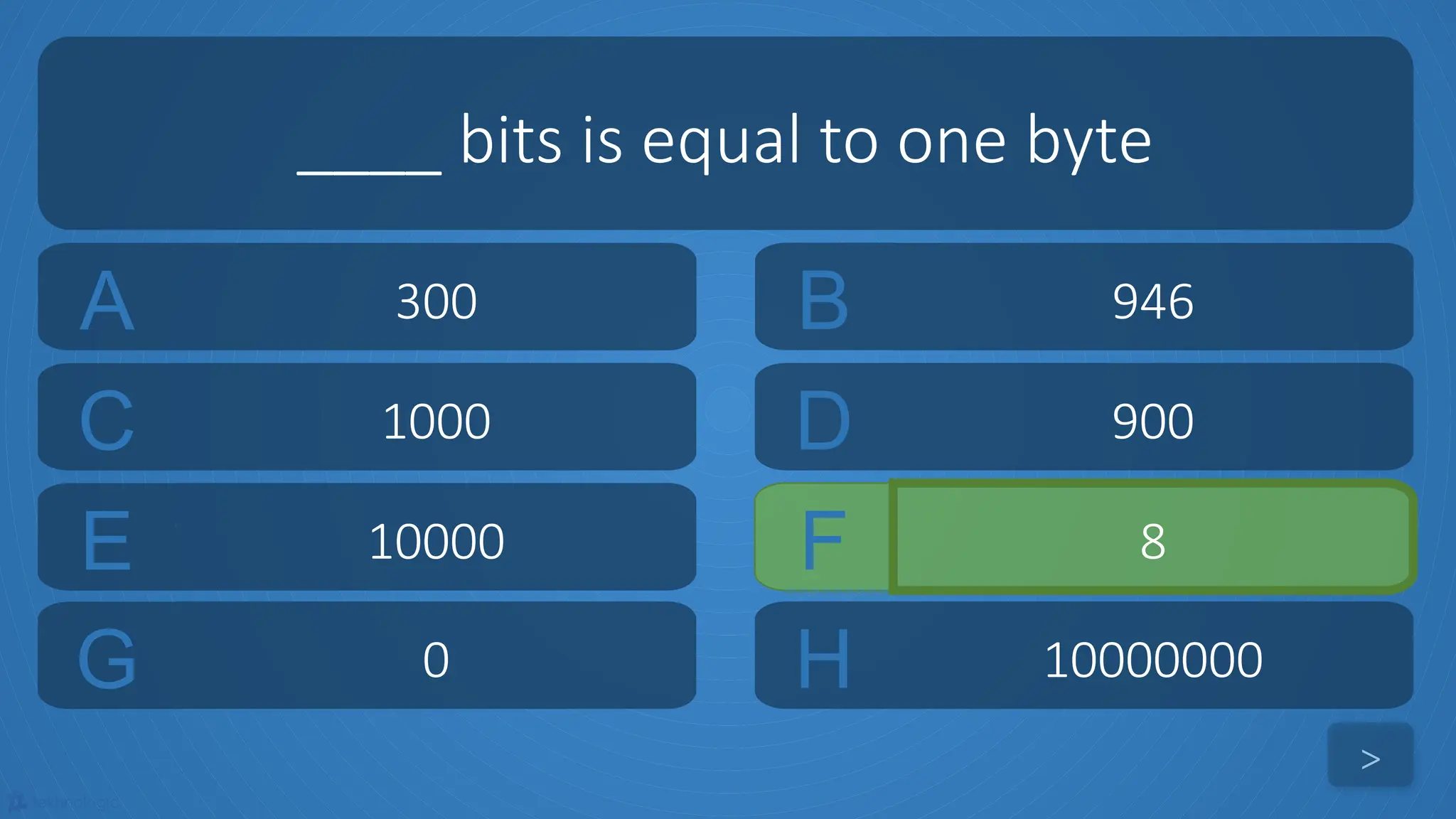 tekhnologic
A 300 B 946
C 1000 D 900
____ bits is equal to one byte
>
E 10000 F 8
G 0 H 10000000
 