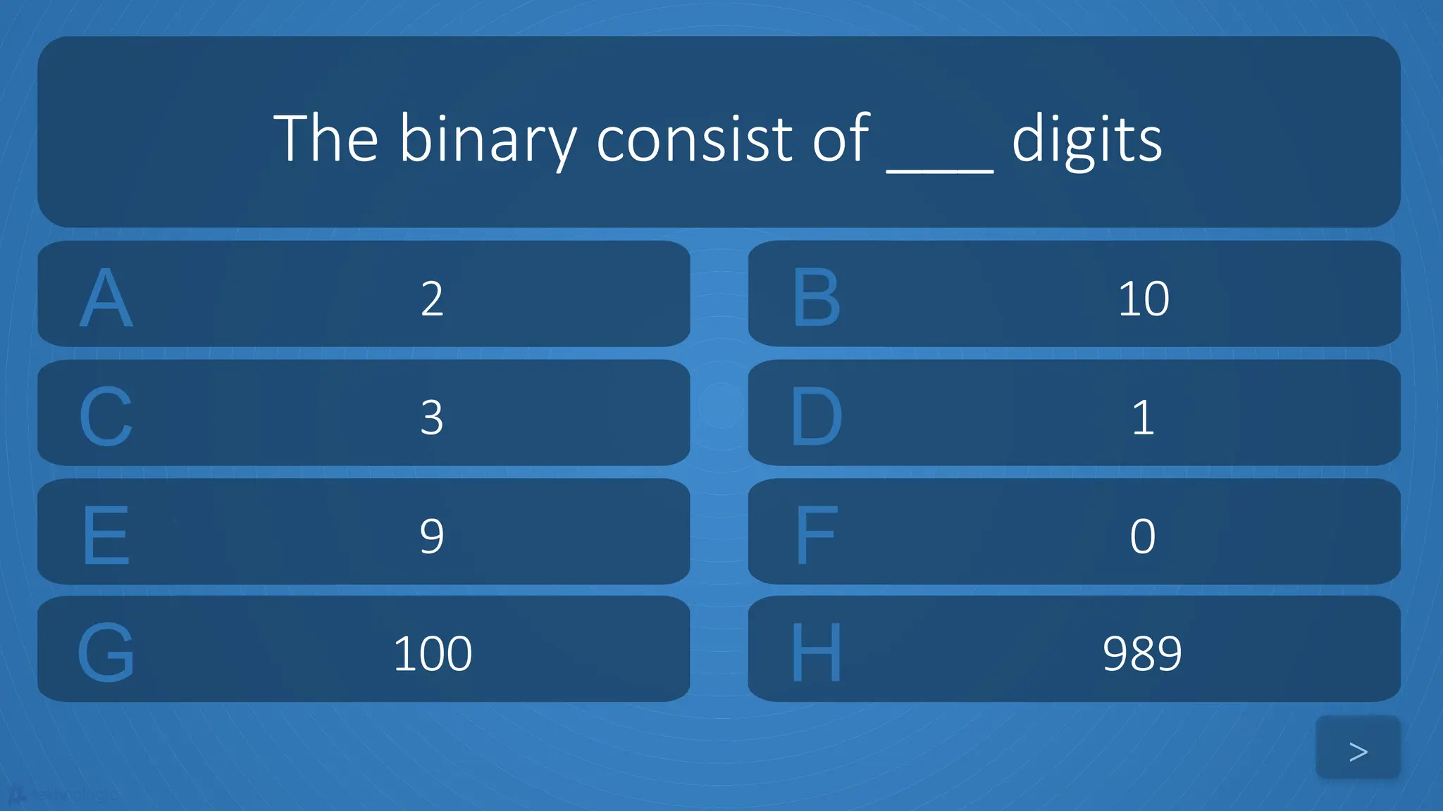 tekhnologic
A 2 B 10
C 3 D 1
The binary consist of ___ digits
>
E 9 F 0
G 100 H 989
 