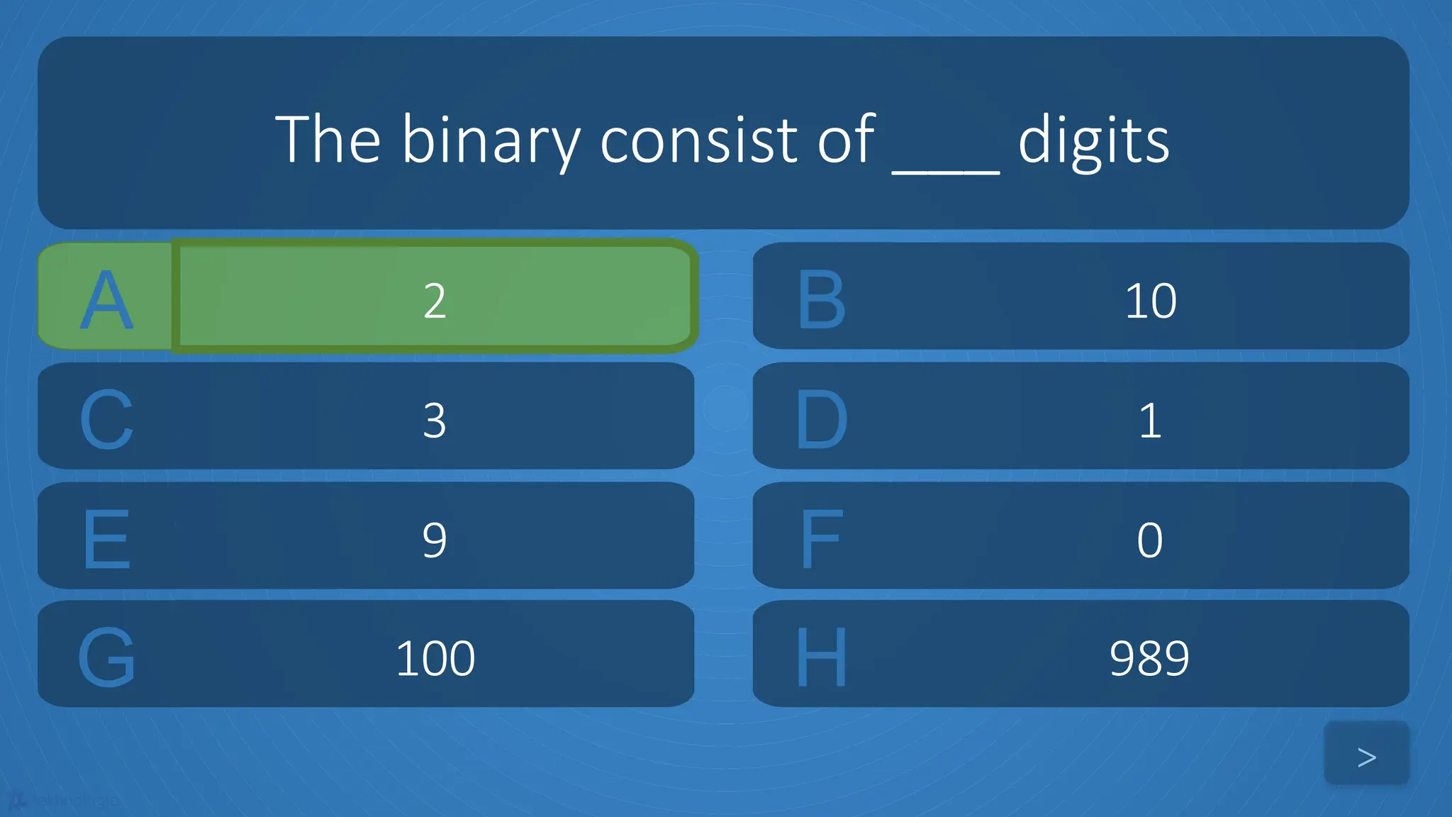 tekhnologic
A 2 B 10
C 3 D 1
The binary consist of ___ digits
>
E 9 F 0
G 100 H 989
 