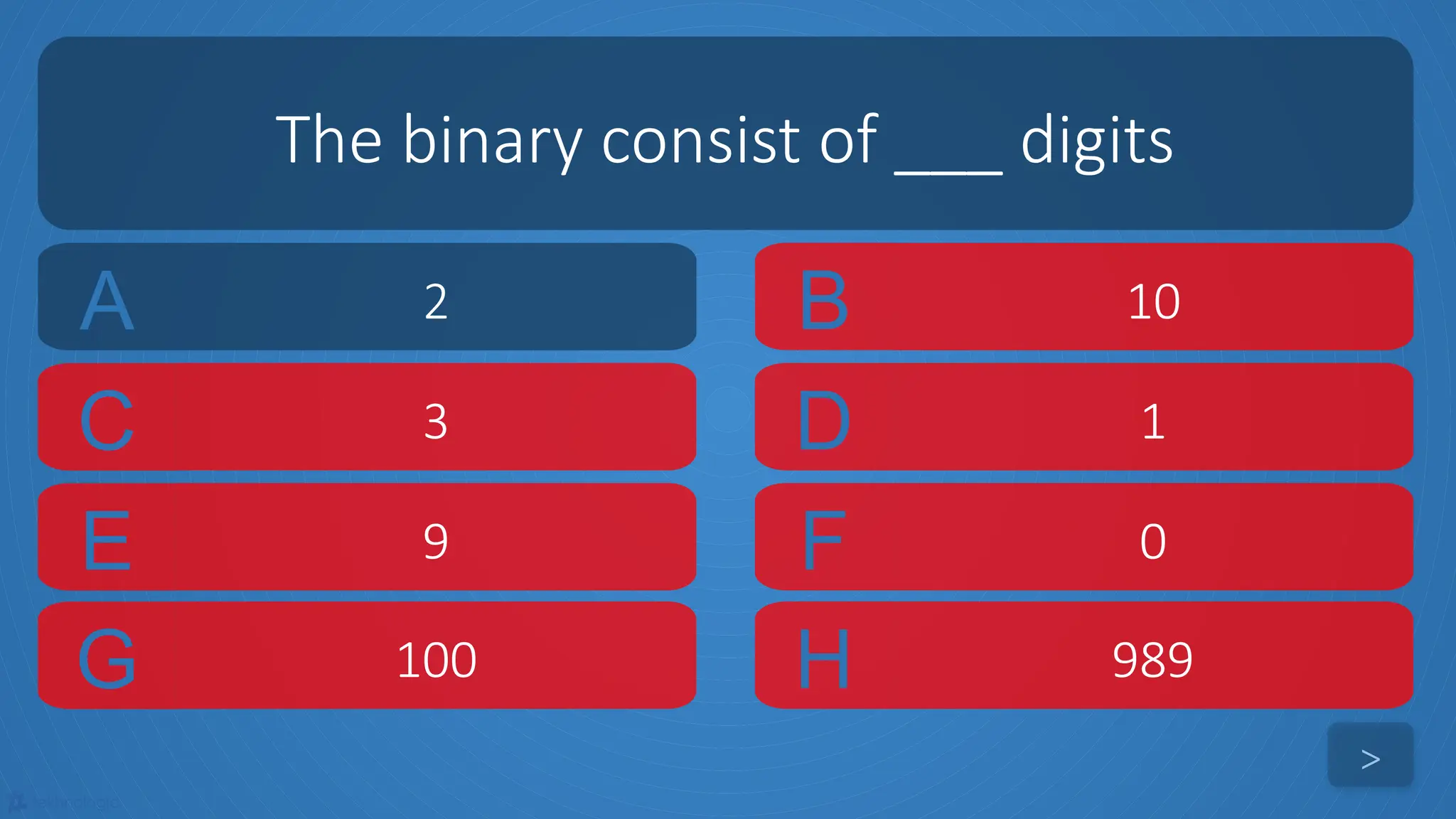 tekhnologic
A 2 B 10
C 3 D 1
The binary consist of ___ digits
>
E 9 F 0
G 100 H 989
 
