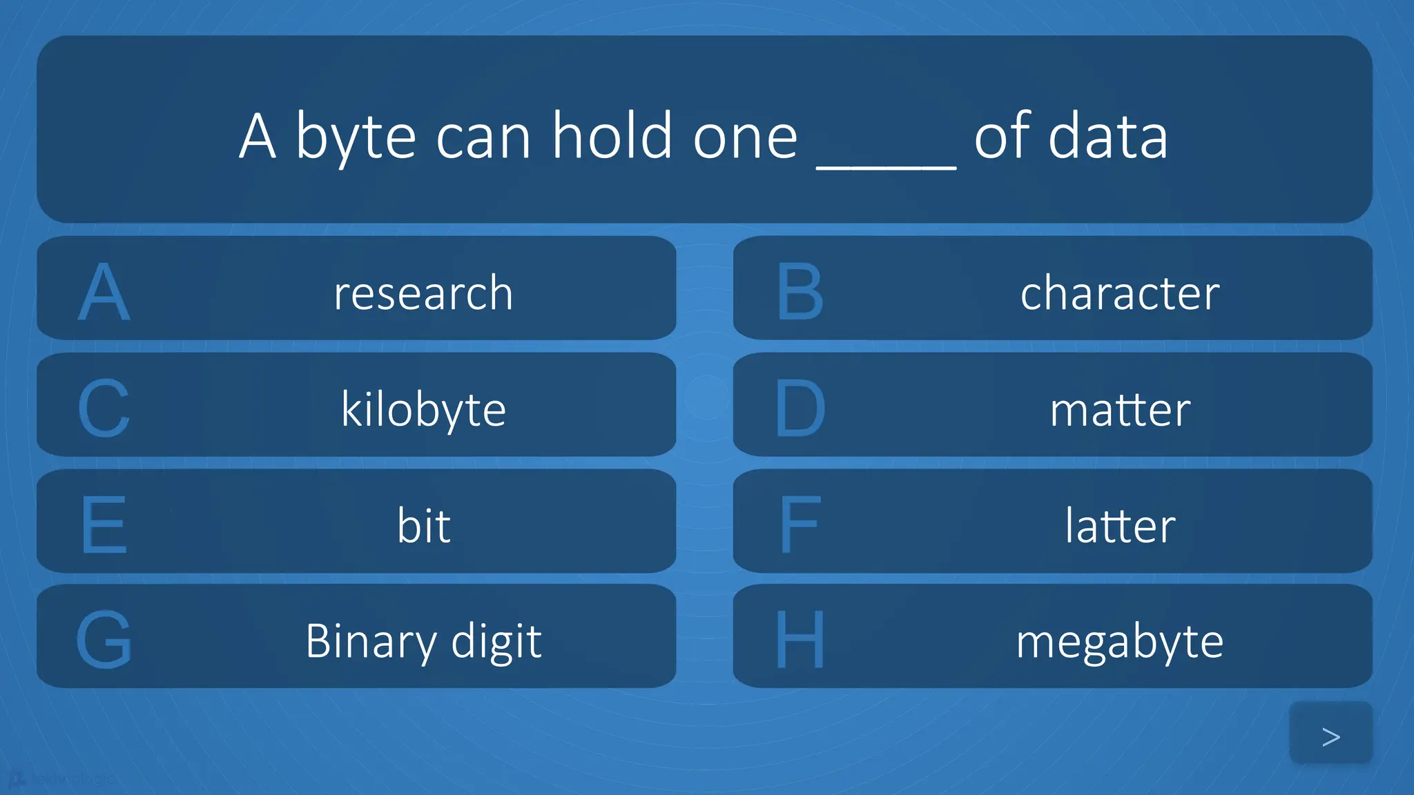 tekhnologic
A research B character
C kilobyte D matter
A byte can hold one ____ of data
>
E bit F latter
G Binary digit H megabyte
 