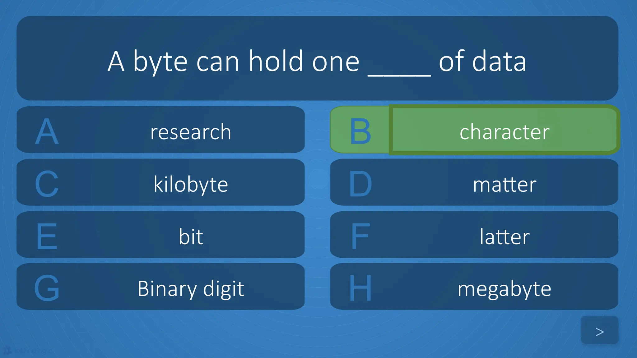 tekhnologic
A research B character
C kilobyte D matter
A byte can hold one ____ of data
>
E bit F latter
G Binary digit H megabyte
 