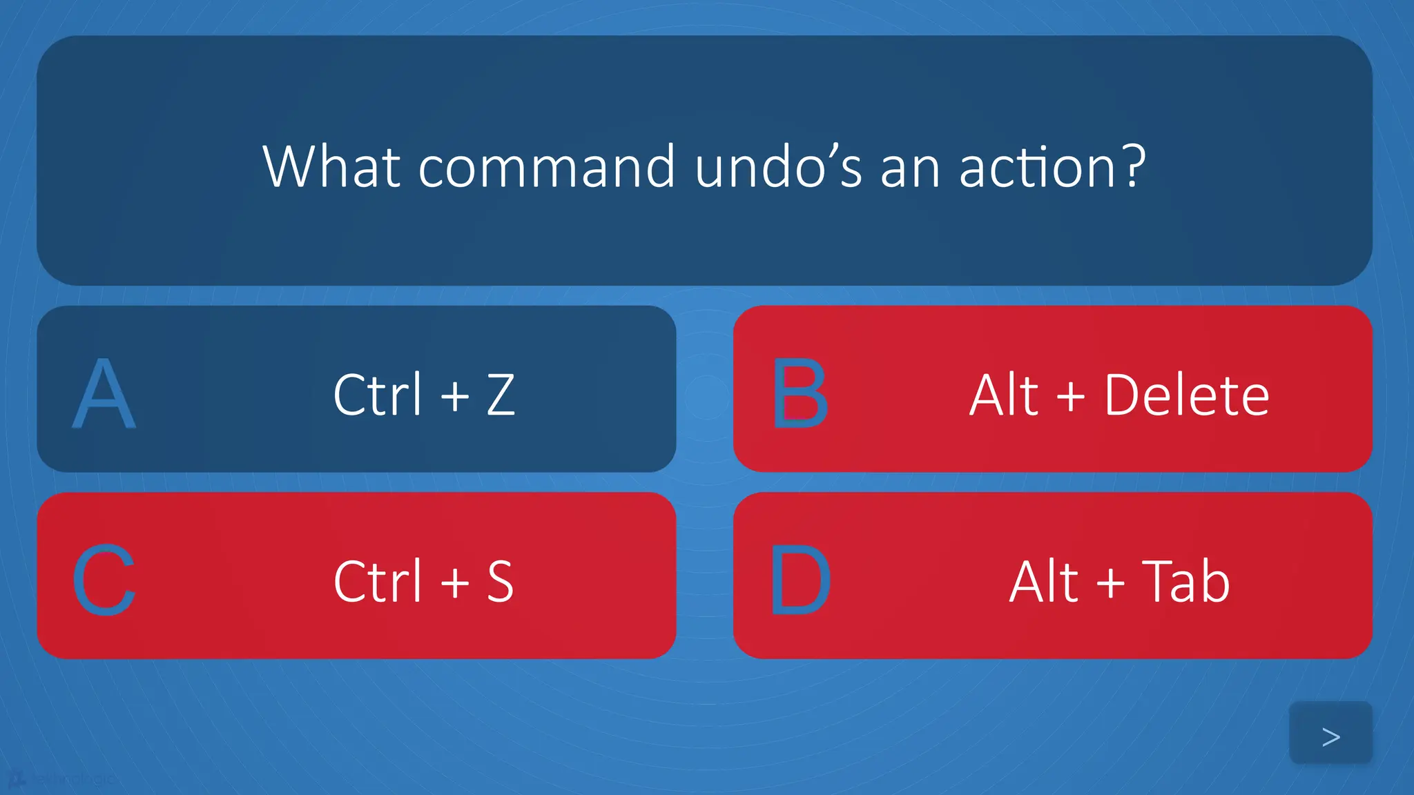 tekhnologic
A Ctrl + Z B Alt + Delete
C Ctrl + S D Alt + Tab
What command undo’s an action?
>
 