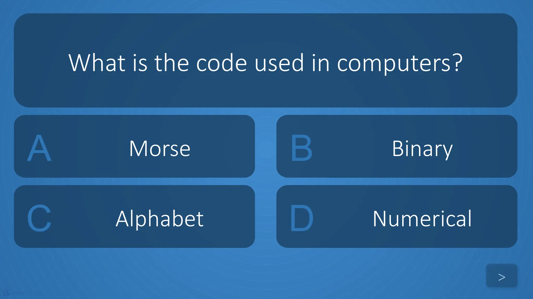 tekhnologic
A Morse B Binary
C Alphabet D Numerical
What is the code used in computers?
>
 