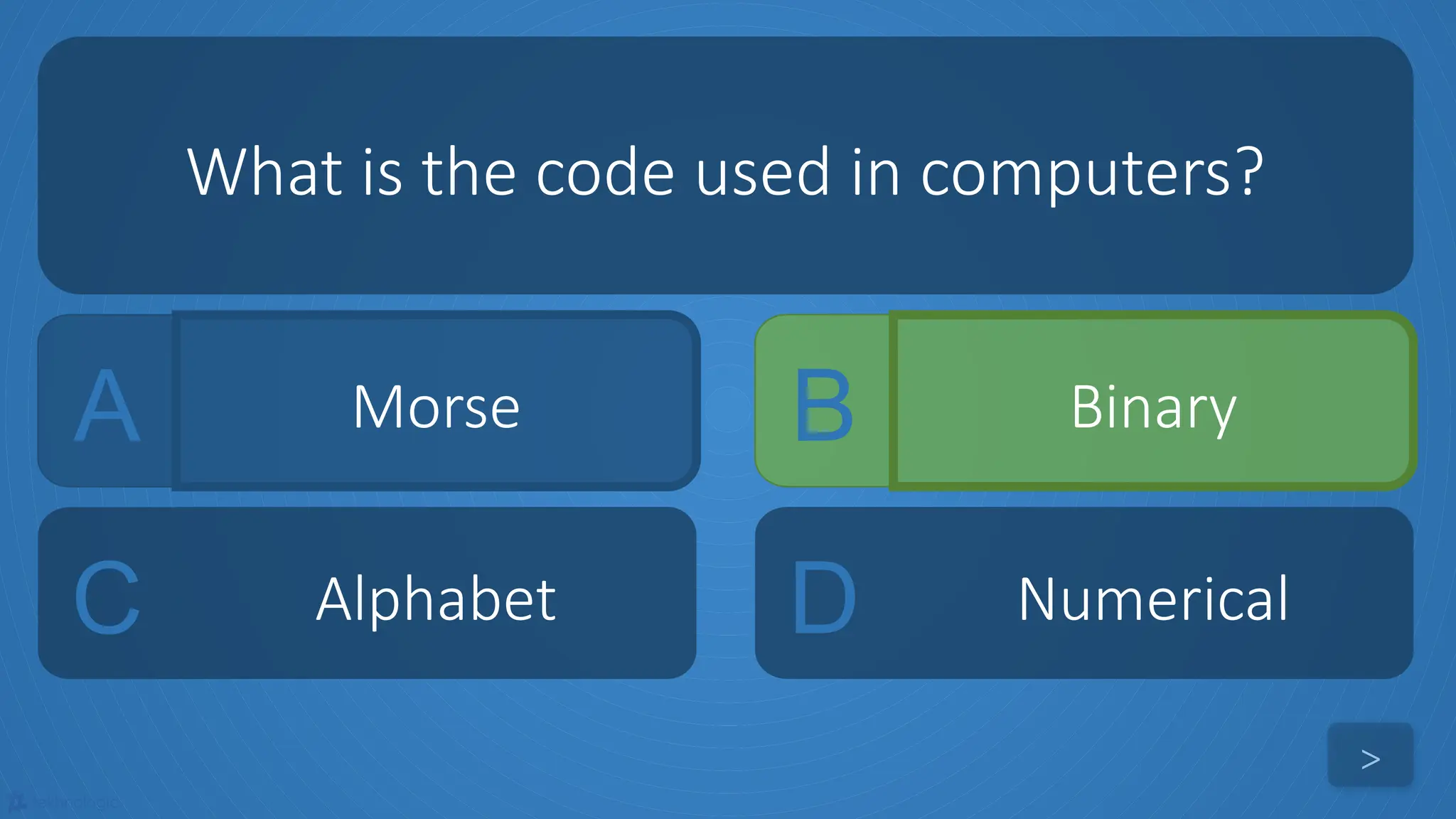 tekhnologic
A Morse B Binary
C Alphabet D Numerical
What is the code used in computers?
>
 