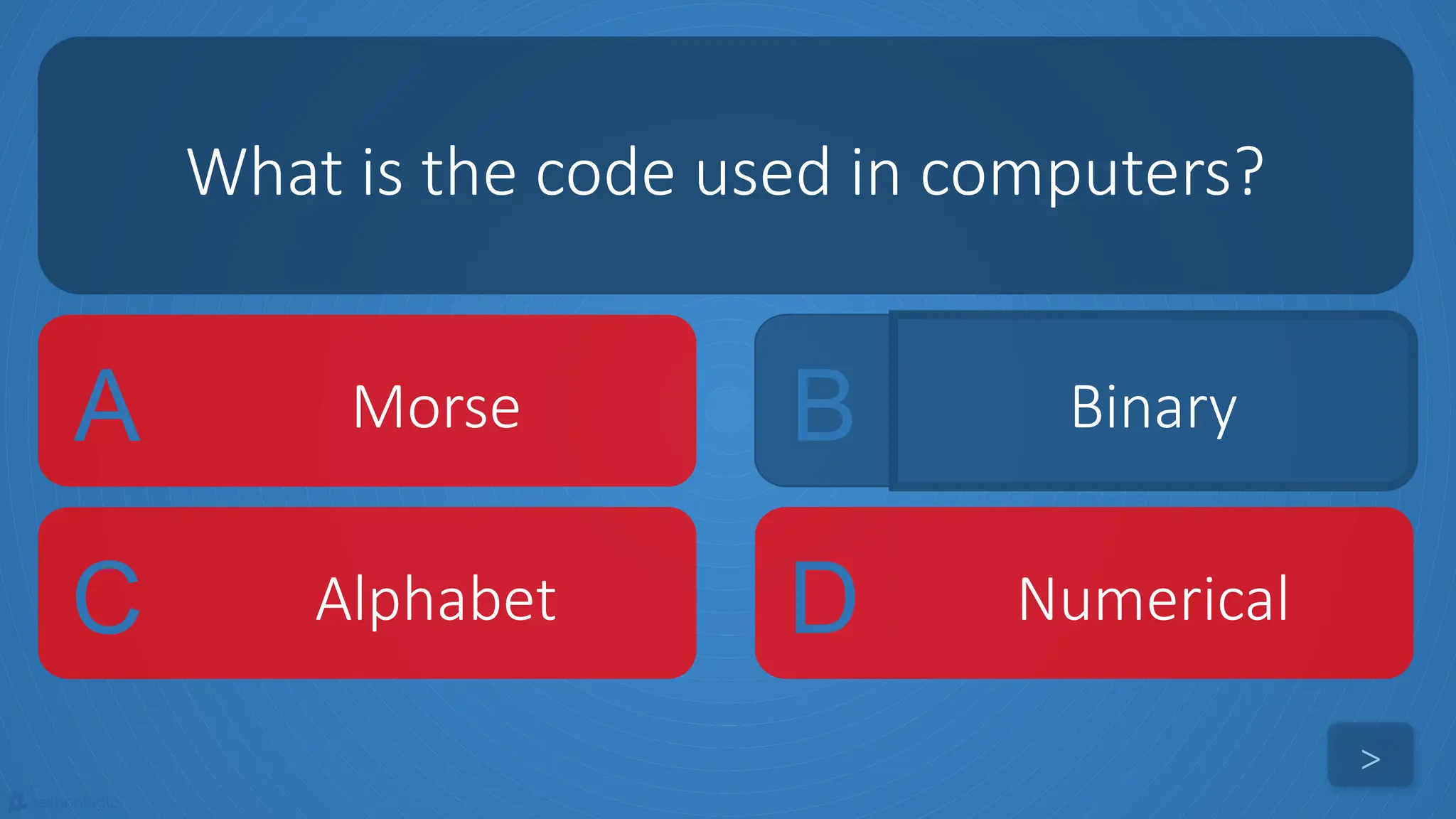 tekhnologic
A Morse B Binary
C Alphabet D Numerical
What is the code used in computers?
>
 