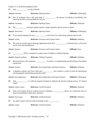 Chapter 15: Is Artificial Intelligence Real?
37.   A(n) ____________ is a rule of thumb.

Answer: heuristic                Reference: Opening Games                               Difficulty: Challenging

38.   One AI technique that is still used today is ____________, the process of looking at possibilities and
      choosing one that is most probable for success.

Answer: searching                Reference: Opening Games                               Difficulty: Moderate

39.   The ____________ technique rapidly repeats a simple operation until an answer is found.

Answer: brute-force              Reference: Opening Games                               Difficulty: Challenging

40.   Every natural language has a(n) ____________, a set of rules for constructing sentences from words.

Answer: syntax                   Reference: Nonsense and Common Sense                   Difficulty: Moderate

41.   The most successful natural-language applications limit their ____________, or affected area, so that rules
      can be clean and unambiguous.

Answer: domain                   Reference: Nonsense and Common Sense                   Difficulty: Easy

42.   ____________ allows a computer to output words in English or another language.

Answer: Speech synthesis         Reference: Talking Computers                           Difficulty: Moderate

43.   Between humans and computers, ____________ are better at comprehending and identifying relationships
      among facts.

Answer: humans                   Reference: Knowledge Bases and Expert Systems          Difficulty: Moderate

44.   A database contains only facts, while a(n) ____________ also contains a system of rules for determining
      and changing the relationship among those facts.

Answer: knowledge base           Reference: Knowledge Bases and Expert Systems          Difficulty: Challenging

45.   A(n) ____________ is a software program designed to replicate the decision-making process of a human
      expert.

Answer: expert system            Reference: Artificial Experts                          Difficulty: Moderate

46.   Since most human decision making involves ambiguity, ____________ allows for conclusions that are
      based on probabilities rather than certainties.

Answer: fuzzy logic              Reference: Artificial Experts                          Difficulty: Moderate

47.   An expert system is based on the knowledge of a(n) ____________.

Answer: expert                   Reference: Artificial Experts                          Difficulty: Moderate




Copyright © 2006 Prentice-Hall. All rights reserved.   10
 
