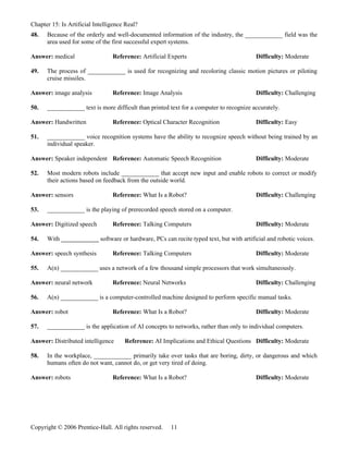 Chapter 15: Is Artificial Intelligence Real?
48.   Because of the orderly and well-documented information of the industry, the ____________ field was the
      area used for some of the first successful expert systems.

Answer: medical                  Reference: Artificial Experts                           Difficulty: Moderate

49.   The process of ____________ is used for recognizing and recoloring classic motion pictures or piloting
      cruise missiles.

Answer: image analysis           Reference: Image Analysis                               Difficulty: Challenging

50.   ____________ text is more difficult than printed text for a computer to recognize accurately.

Answer: Handwritten              Reference: Optical Character Recognition                Difficulty: Easy

51.   ____________ voice recognition systems have the ability to recognize speech without being trained by an
      individual speaker.

Answer: Speaker independent Reference: Automatic Speech Recognition                      Difficulty: Moderate

52.   Most modern robots include ____________ that accept new input and enable robots to correct or modify
      their actions based on feedback from the outside world.

Answer: sensors                  Reference: What Is a Robot?                             Difficulty: Challenging

53.   ____________ is the playing of prerecorded speech stored on a computer.

Answer: Digitized speech         Reference: Talking Computers                            Difficulty: Moderate

54.   With ____________ software or hardware, PCs can recite typed text, but with artificial and robotic voices.

Answer: speech synthesis         Reference: Talking Computers                            Difficulty: Moderate

55.   A(n) ____________ uses a network of a few thousand simple processors that work simultaneously.

Answer: neural network           Reference: Neural Networks                              Difficulty: Challenging

56.   A(n) ____________ is a computer-controlled machine designed to perform specific manual tasks.

Answer: robot                    Reference: What Is a Robot?                             Difficulty: Moderate

57.   ____________ is the application of AI concepts to networks, rather than only to individual computers.

Answer: Distributed intelligence      Reference: AI Implications and Ethical Questions Difficulty: Moderate

58.   In the workplace, ____________ primarily take over tasks that are boring, dirty, or dangerous and which
      humans often do not want, cannot do, or get very tired of doing.

Answer: robots                   Reference: What Is a Robot?                             Difficulty: Moderate




Copyright © 2006 Prentice-Hall. All rights reserved.   11
 