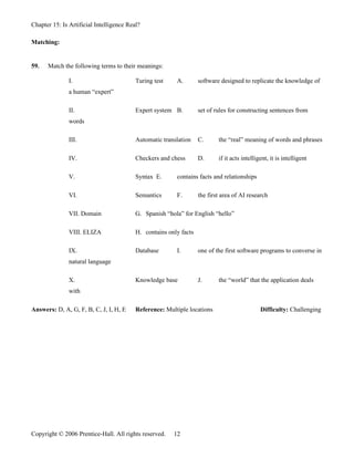 Chapter 15: Is Artificial Intelligence Real?

Matching:


59.   Match the following terms to their meanings:

               I.                         Turing test    A.        software designed to replicate the knowledge of
               a human “expert”

               II.                        Expert system B.         set of rules for constructing sentences from
               words

               III.                       Automatic translation    C.      the “real” meaning of words and phrases

               IV.                        Checkers and chess       D.      if it acts intelligent, it is intelligent

               V.                         Syntax E.      contains facts and relationships

               VI.                        Semantics      F.        the first area of AI research

               VII. Domain                G. Spanish “hola” for English “hello”

               VIII. ELIZA                H. contains only facts

               IX.                        Database       I.        one of the first software programs to converse in
               natural language

               X.                         Knowledge base           J.      the “world” that the application deals
               with

Answers: D, A, G, F, B, C, J, I, H, E     Reference: Multiple locations                       Difficulty: Challenging




Copyright © 2006 Prentice-Hall. All rights reserved.    12
 