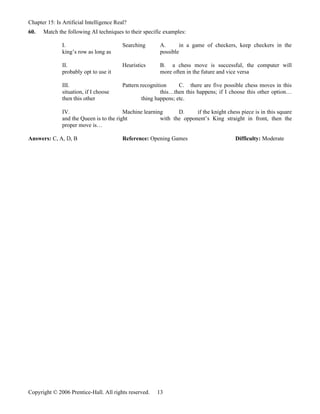 Chapter 15: Is Artificial Intelligence Real?
60.   Match the following AI techniques to their specific examples:

               I.                         Searching      A.      in a game of checkers, keep checkers in the
               king’s row as long as                     possible

               II.                        Heuristics     B. a chess move is successful, the computer will
               probably opt to use it                    more often in the future and vice versa

               III.                       Pattern recognition      C. there are five possible chess moves in this
               situation, if I choose                      this…then this happens; if I choose this other option…
               then this other                     thing happens; etc.

               IV.                        Machine learning      D.     if the knight chess piece is in this square
               and the Queen is to the right             with the opponent’s King straight in front, then the
               proper move is…

Answers: C, A, D, B                       Reference: Opening Games                       Difficulty: Moderate




Copyright © 2006 Prentice-Hall. All rights reserved.    13
 