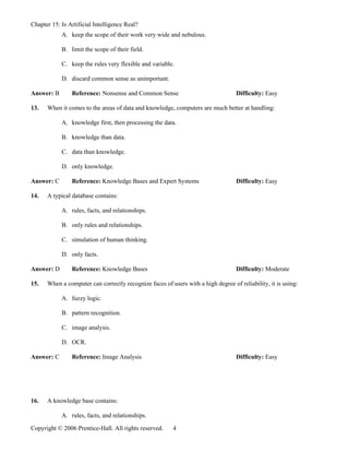 Chapter 15: Is Artificial Intelligence Real?
            A. keep the scope of their work very wide and nebulous.

            B. limit the scope of their field.

            C. keep the rules very flexible and variable.

            D. discard common sense as unimportant.

Answer: B       Reference: Nonsense and Common Sense                              Difficulty: Easy

13.   When it comes to the areas of data and knowledge, computers are much better at handling:

            A. knowledge first, then processing the data.

            B. knowledge than data.

            C. data than knowledge.

            D. only knowledge.

Answer: C       Reference: Knowledge Bases and Expert Systems                     Difficulty: Easy

14.   A typical database contains:

            A. rules, facts, and relationships.

            B. only rules and relationships.

            C. simulation of human thinking.

            D. only facts.

Answer: D       Reference: Knowledge Bases                                        Difficulty: Moderate

15.   When a computer can correctly recognize faces of users with a high degree of reliability, it is using:

            A. fuzzy logic.

            B. pattern recognition.

            C. image analysis.

            D. OCR.

Answer: C       Reference: Image Analysis                                         Difficulty: Easy




16.   A knowledge base contains:

            A. rules, facts, and relationships.

Copyright © 2006 Prentice-Hall. All rights reserved.     4
 