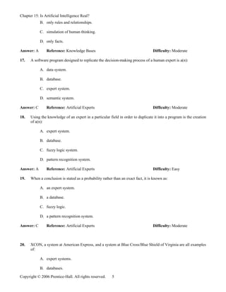 Chapter 15: Is Artificial Intelligence Real?
            B. only rules and relationships.

            C. simulation of human thinking.

            D. only facts.

Answer: A       Reference: Knowledge Bases                                         Difficulty: Moderate

17.   A software program designed to replicate the decision-making process of a human expert is a(n):

            A. data system.

            B. database.

            C. expert system.

            D. semantic system.

Answer: C       Reference: Artificial Experts                                      Difficulty: Moderate

18.   Using the knowledge of an expert in a particular field in order to duplicate it into a program is the creation
      of a(n):

            A. expert system.

            B. database.

            C. fuzzy logic system.

            D. pattern recognition system.

Answer: A       Reference: Artificial Experts                                      Difficulty: Easy

19.   When a conclusion is stated as a probability rather than an exact fact, it is known as:

            A. an expert system.

            B. a database.

            C. fuzzy logic.

            D. a pattern recognition system.

Answer: C       Reference: Artificial Experts                                      Difficulty: Moderate



20.   XCON, a system at American Express, and a system at Blue Cross/Blue Shield of Virginia are all examples
      of:

            A. expert systems.

            B. databases.

Copyright © 2006 Prentice-Hall. All rights reserved.     5
 