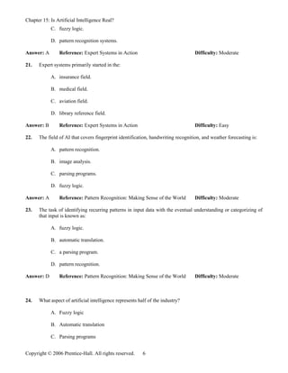 Chapter 15: Is Artificial Intelligence Real?
            C. fuzzy logic.

            D. pattern recognition systems.

Answer: A       Reference: Expert Systems in Action                                Difficulty: Moderate

21.   Expert systems primarily started in the:

            A. insurance field.

            B. medical field.

            C. aviation field.

            D. library reference field.

Answer: B       Reference: Expert Systems in Action                                Difficulty: Easy

22.   The field of AI that covers fingerprint identification, handwriting recognition, and weather forecasting is:

            A. pattern recognition.

            B. image analysis.

            C. parsing programs.

            D. fuzzy logic.

Answer: A       Reference: Pattern Recognition: Making Sense of the World          Difficulty: Moderate

23.   The task of identifying recurring patterns in input data with the eventual understanding or categorizing of
      that input is known as:

            A. fuzzy logic.

            B. automatic translation.

            C. a parsing program.

            D. pattern recognition.

Answer: D       Reference: Pattern Recognition: Making Sense of the World          Difficulty: Moderate



24.   What aspect of artificial intelligence represents half of the industry?

            A. Fuzzy logic

            B. Automatic translation

            C. Parsing programs


Copyright © 2006 Prentice-Hall. All rights reserved.      6
 