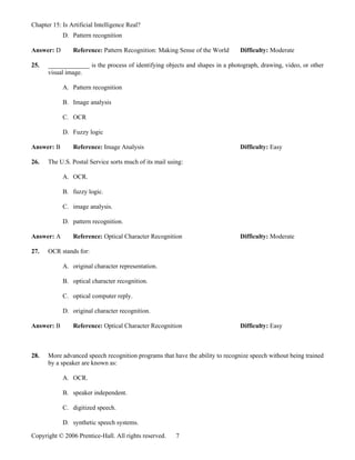Chapter 15: Is Artificial Intelligence Real?
            D. Pattern recognition

Answer: D       Reference: Pattern Recognition: Making Sense of the World      Difficulty: Moderate

25.   _____________ is the process of identifying objects and shapes in a photograph, drawing, video, or other
      visual image.

            A. Pattern recognition

            B. Image analysis

            C. OCR

            D. Fuzzy logic

Answer: B       Reference: Image Analysis                                      Difficulty: Easy

26.   The U.S. Postal Service sorts much of its mail using:

            A. OCR.

            B. fuzzy logic.

            C. image analysis.

            D. pattern recognition.

Answer: A       Reference: Optical Character Recognition                       Difficulty: Moderate

27.   OCR stands for:

            A. original character representation.

            B. optical character recognition.

            C. optical computer reply.

            D. original character recognition.

Answer: B       Reference: Optical Character Recognition                       Difficulty: Easy



28.   More advanced speech recognition programs that have the ability to recognize speech without being trained
      by a speaker are known as:

            A. OCR.

            B. speaker independent.

            C. digitized speech.

            D. synthetic speech systems.

Copyright © 2006 Prentice-Hall. All rights reserved.    7
 