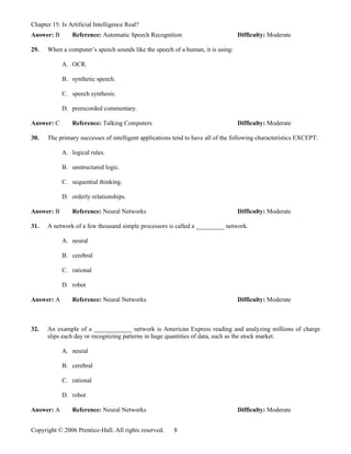 Chapter 15: Is Artificial Intelligence Real?
Answer: B       Reference: Automatic Speech Recognition                          Difficulty: Moderate

29.   When a computer’s speech sounds like the speech of a human, it is using:

            A. OCR.

            B. synthetic speech.

            C. speech synthesis.

            D. prerecorded commentary.

Answer: C       Reference: Talking Computers                                     Difficulty: Moderate

30.   The primary successes of intelligent applications tend to have all of the following characteristics EXCEPT:

            A. logical rules.

            B. unstructured logic.

            C. sequential thinking.

            D. orderly relationships.

Answer: B       Reference: Neural Networks                                       Difficulty: Moderate

31.   A network of a few thousand simple processors is called a _________ network.

            A. neural

            B. cerebral

            C. rational

            D. robot

Answer: A       Reference: Neural Networks                                       Difficulty: Moderate



32.   An example of a ____________ network is American Express reading and analyzing millions of charge
      slips each day or recognizing patterns in huge quantities of data, such as the stock market.

            A. neural

            B. cerebral

            C. rational

            D. robot

Answer: A       Reference: Neural Networks                                       Difficulty: Moderate


Copyright © 2006 Prentice-Hall. All rights reserved.    8
 