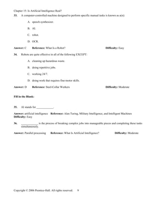 Chapter 15: Is Artificial Intelligence Real?
33.   A computer-controlled machine designed to perform specific manual tasks is known as a(n):

            A. speech synthesizer.

            B. AI.

            C. robot.

            D. OCR.

Answer: C       Reference: What Is a Robot?                                     Difficulty: Easy

34.   Robots are quite effective in all of the following EXCEPT:

            A. cleaning up hazardous waste.

            B. doing repetitive jobs.

            C. working 24/7.

            D. doing work that requires fine-motor skills.

Answer: D       Reference: Steel-Collar Workers                                 Difficulty: Moderate


Fill in the Blank:


35.   AI stands for ____________.

Answer: artificial intelligence Reference: Alan Turing, Military Intelligence, and Intelligent Machines
Difficulty: Easy

36.   ____________ is the process of breaking complex jobs into manageable pieces and completing these tasks
      simultaneously.

Answer: Parallel processing      Reference: What Is Artificial Intelligence?            Difficulty: Moderate




Copyright © 2006 Prentice-Hall. All rights reserved.    9
 