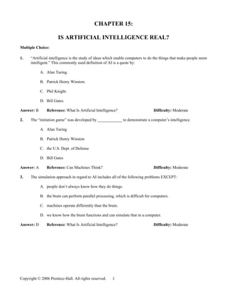 CHAPTER 15:

                       IS ARTIFICIAL INTELLIGENCE REAL?
Multiple Choice:

1.    “Artificial intelligence is the study of ideas which enable computers to do the things that make people seem
      intelligent.” This commonly used definition of AI is a quote by:

            A. Alan Turing.

            B. Patrick Henry Winston.

            C. Phil Knight.

            D. Bill Gates.

Answer: B       Reference: What Is Artificial Intelligence?                      Difficulty: Moderate

2.    The “imitation game” was developed by ____________ to demonstrate a computer’s intelligence.

            A. Alan Turing

            B. Patrick Henry Winston

            C. the U.S. Dept. of Defense

            D. Bill Gates

Answer: A       Reference: Can Machines Think?                                   Difficulty: Moderate

3.    The simulation approach in regard to AI includes all of the following problems EXCEPT:

            A. people don’t always know how they do things.

            B. the brain can perform parallel processing, which is difficult for computers.

            C. machines operate differently than the brain.

            D. we know how the brain functions and can simulate that in a computer.

Answer: D       Reference: What Is Artificial Intelligence?                      Difficulty: Moderate




Copyright © 2006 Prentice-Hall. All rights reserved.    1
 