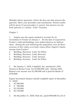 Multiple-choice questions. Select the best one that answers the
question. Show your procedure and calculations. Partial credits
will be given if you procedure is correct, but answers are not.
Each question is 3 points. Total: 78 points.
Chapter 1
1. Angelo uses the equity method to account for its
investment in Fischer on January 1. On the date of acquisition,
Fischer’s land and buildings were undervalued on its balance
sheet. During the year following the acquisition, how do these
excesses of fair values over book values affect Angelo's Equity
Income from Fischer?
a. Building, Decrease; Land, No Effect
b. Building, Decrease; Land, Decrease
c. Building, Increase; Land, Increase
d. Building, Increase; Land, No Effect
2. On January 2, 2020, Campbell, Inc. purchased a 20%
interest in Renner Corp. for $2,000,000 cash. During 2020,
Renner's net income was $2,500,000 and it paid dividends of
$750,000.
Equity Investment balance should Campbell report at December
31, 2020?
a. $2,500,000
b. $ 500,000
c. $2,350,000
d. $2,150,000
3. On December 31, 2020, Park Inc. paid $500,000 for all of
 
