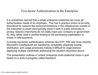 V0.13, Anders Rundgren, WebPKI.org 2008
Two-factor Authentication in the Enterprise
It is sometimes claimed that a single enterprise credential can cover all
authentication needs of an employee. This has in practice shown to be fairly
theoretical for reasons like technical limitations in the infrastructure outside of
the enterprise (a smart card typically doesn’t work in public terminals) to
privacy reasons (merchants do not really need your company or government
ID, they rather need a verified binding to the purchasing organization or
simply a valid payment).
Currently two-factor authentication schemes like OTP, PKI, and more recently
Microsoft’s CardSpace® are handled by completely disparate issuing,
distribution, and usage processes making it difficult for organizations
deploying multiple credentials addressing the situation described above.
This presentation outlines a “united” enterprise multi-credential vision in part
based on a work-in-progress called KeyGen2.
 