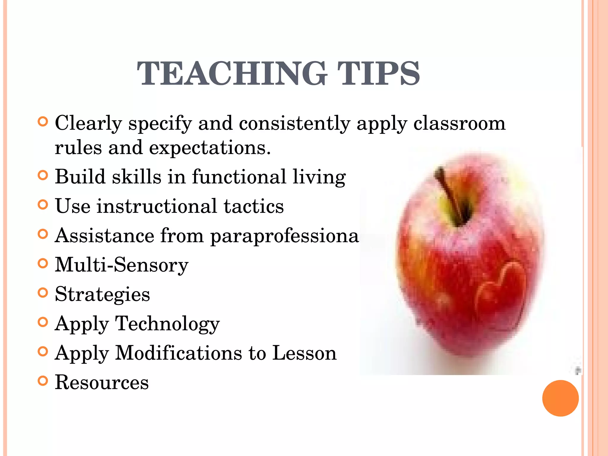 TEACHING TIPS Clearly specify and consistently apply classroom rules and expectations. Build skills in functional living Use instructional tactics  Assistance from paraprofessionals Multi-Sensory Strategies Apply Technology Apply Modifications to Lesson Resources 