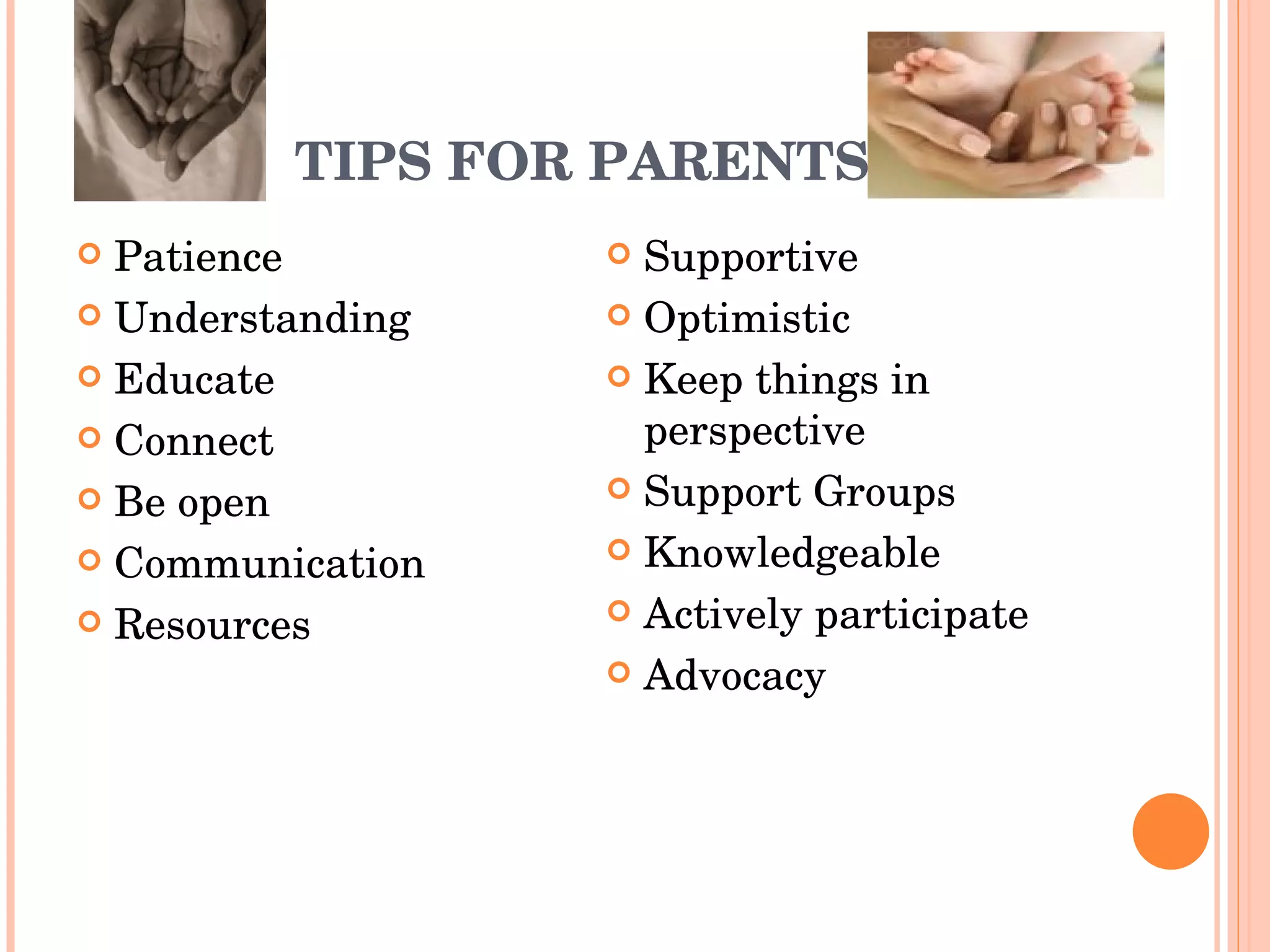 TIPS FOR PARENTS Patience Understanding Educate Connect Be open Communication Resources Supportive Optimistic Keep things in perspective Support Groups Knowledgeable Actively participate Advocacy 